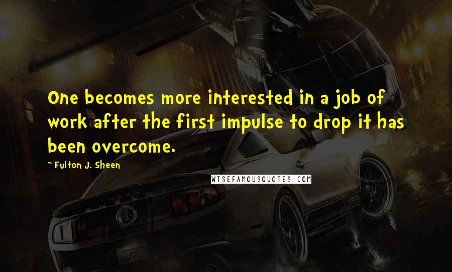 Fulton J. Sheen Quotes: One becomes more interested in a job of work after the first impulse to drop it has been overcome.