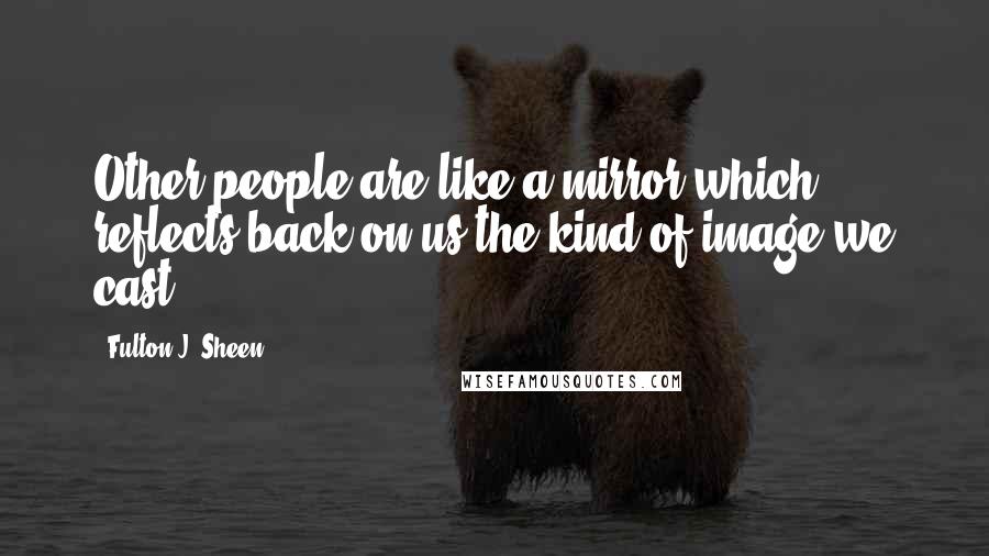 Fulton J. Sheen Quotes: Other people are like a mirror which reflects back on us the kind of image we cast.