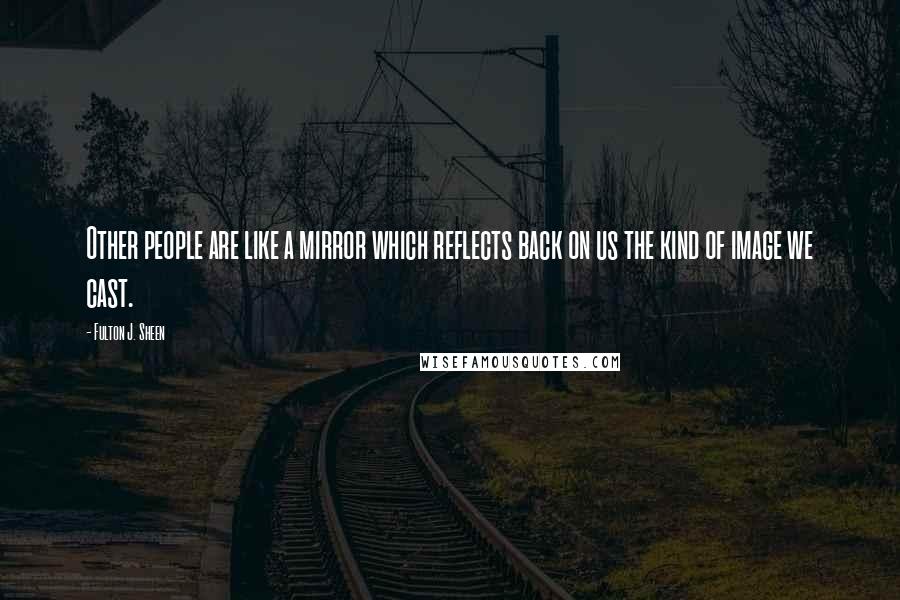 Fulton J. Sheen Quotes: Other people are like a mirror which reflects back on us the kind of image we cast.