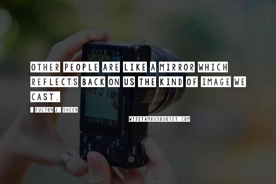 Fulton J. Sheen Quotes: Other people are like a mirror which reflects back on us the kind of image we cast.