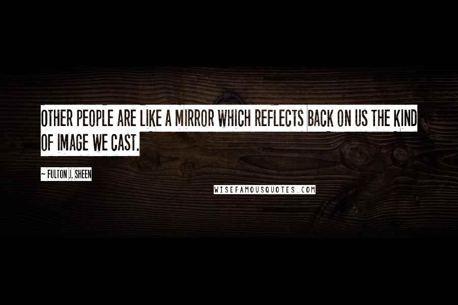 Fulton J. Sheen Quotes: Other people are like a mirror which reflects back on us the kind of image we cast.