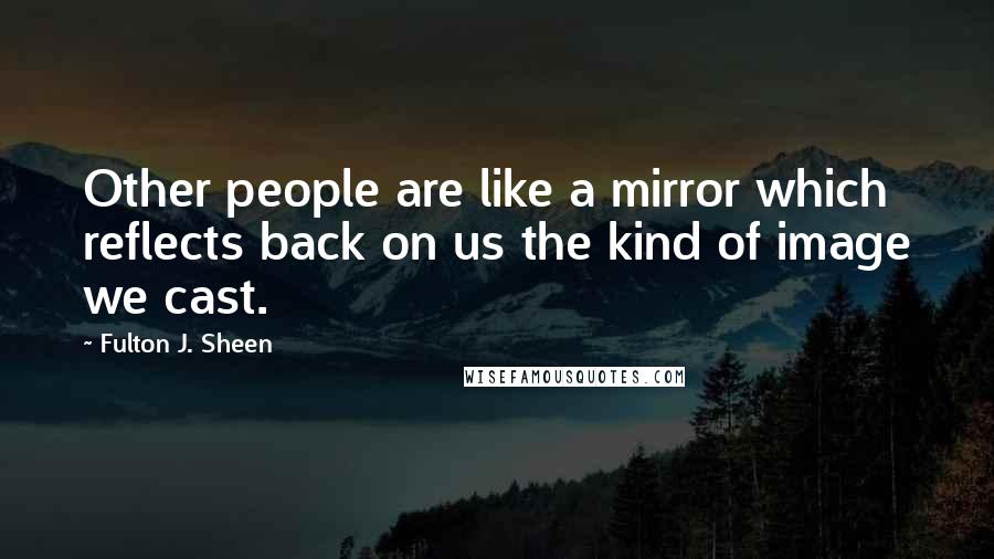 Fulton J. Sheen Quotes: Other people are like a mirror which reflects back on us the kind of image we cast.