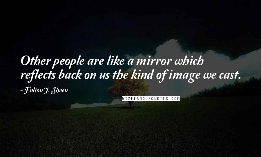 Fulton J. Sheen Quotes: Other people are like a mirror which reflects back on us the kind of image we cast.