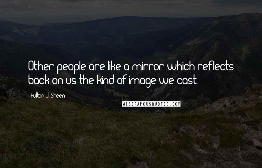 Fulton J. Sheen Quotes: Other people are like a mirror which reflects back on us the kind of image we cast.