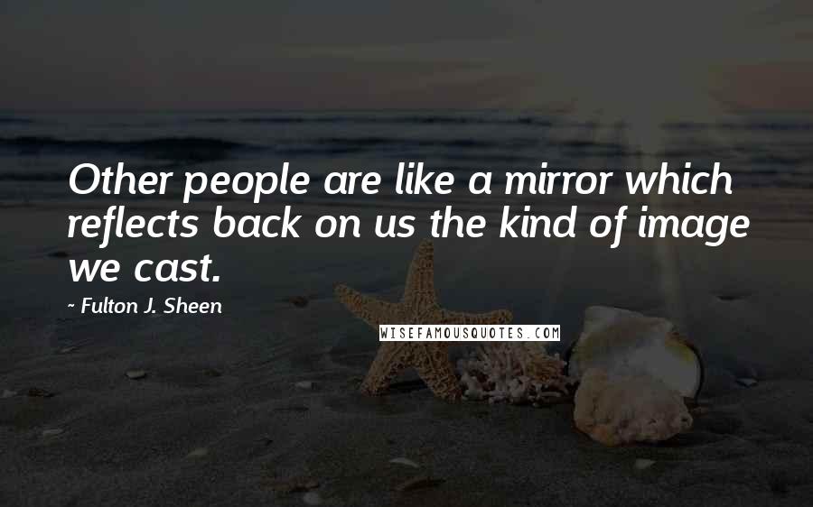 Fulton J. Sheen Quotes: Other people are like a mirror which reflects back on us the kind of image we cast.