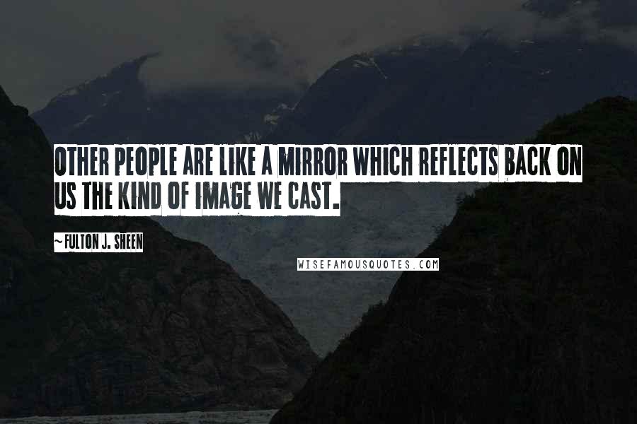 Fulton J. Sheen Quotes: Other people are like a mirror which reflects back on us the kind of image we cast.