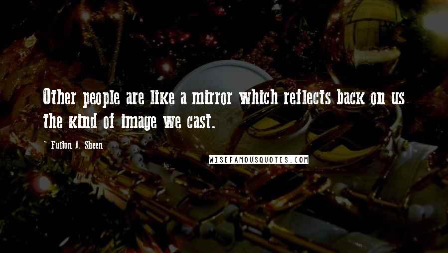 Fulton J. Sheen Quotes: Other people are like a mirror which reflects back on us the kind of image we cast.