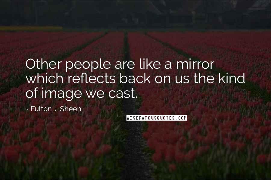 Fulton J. Sheen Quotes: Other people are like a mirror which reflects back on us the kind of image we cast.