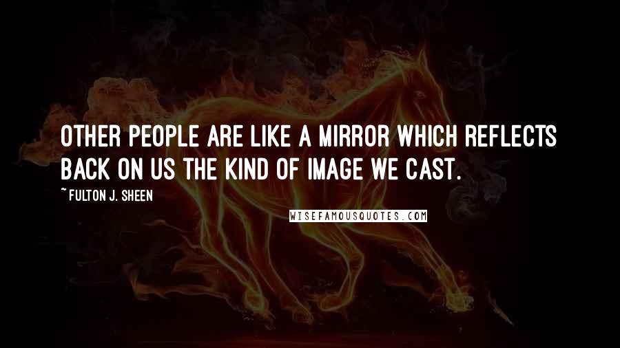 Fulton J. Sheen Quotes: Other people are like a mirror which reflects back on us the kind of image we cast.