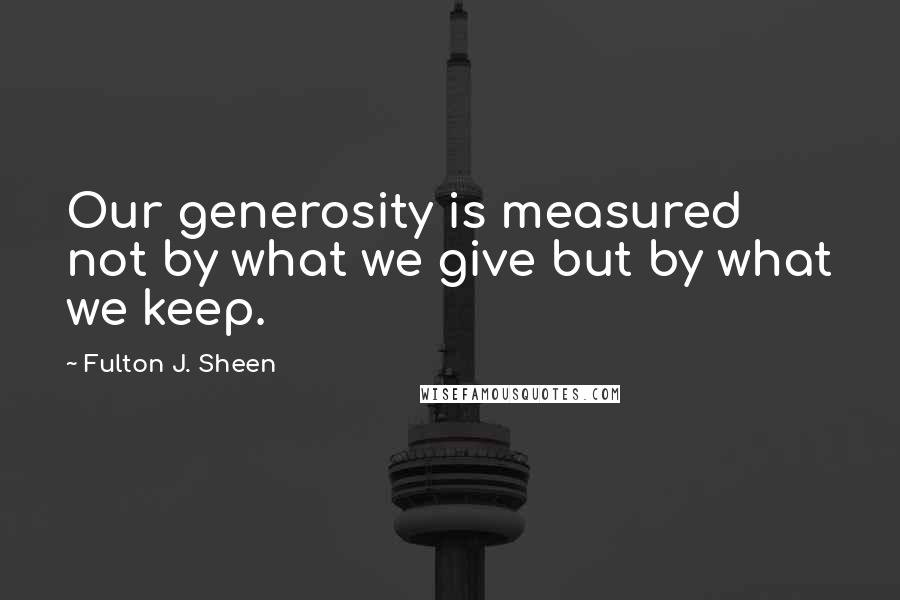 Fulton J. Sheen Quotes: Our generosity is measured not by what we give but by what we keep.
