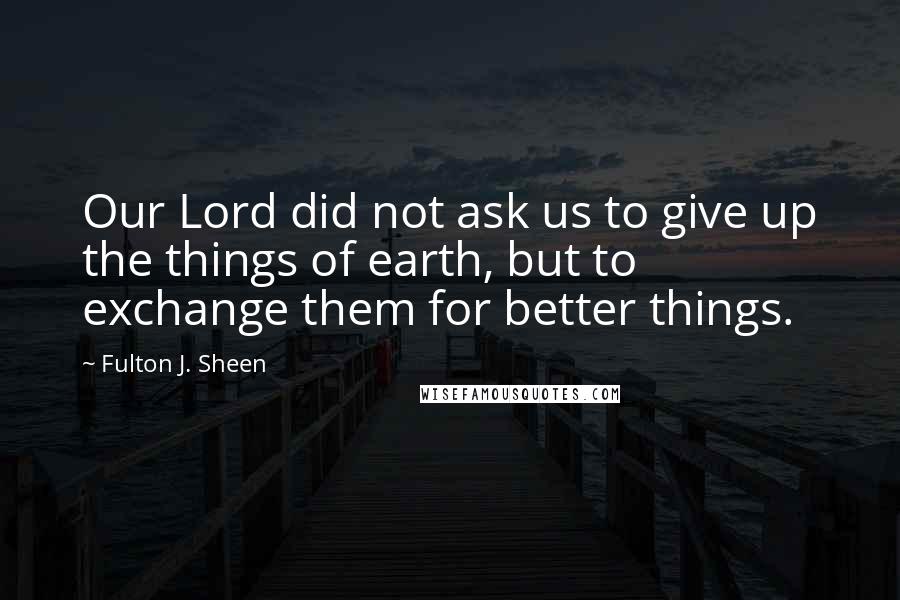 Fulton J. Sheen Quotes: Our Lord did not ask us to give up the things of earth, but to exchange them for better things.