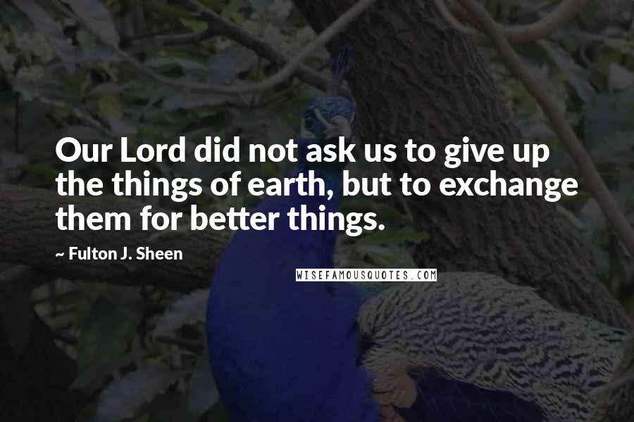 Fulton J. Sheen Quotes: Our Lord did not ask us to give up the things of earth, but to exchange them for better things.