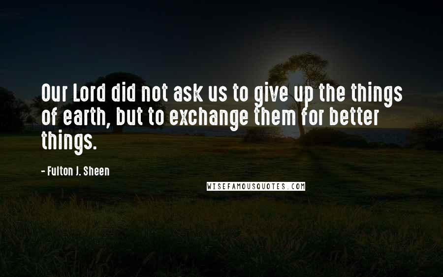 Fulton J. Sheen Quotes: Our Lord did not ask us to give up the things of earth, but to exchange them for better things.