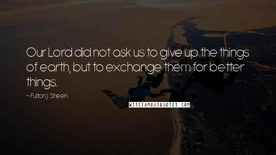 Fulton J. Sheen Quotes: Our Lord did not ask us to give up the things of earth, but to exchange them for better things.