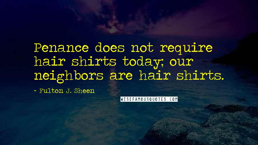 Fulton J. Sheen Quotes: Penance does not require hair shirts today; our neighbors are hair shirts.