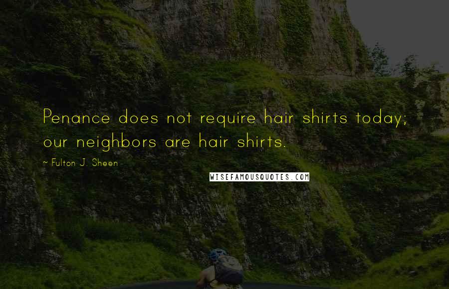 Fulton J. Sheen Quotes: Penance does not require hair shirts today; our neighbors are hair shirts.