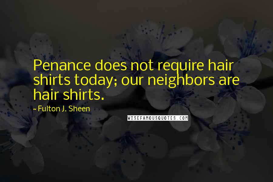 Fulton J. Sheen Quotes: Penance does not require hair shirts today; our neighbors are hair shirts.