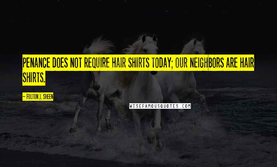 Fulton J. Sheen Quotes: Penance does not require hair shirts today; our neighbors are hair shirts.