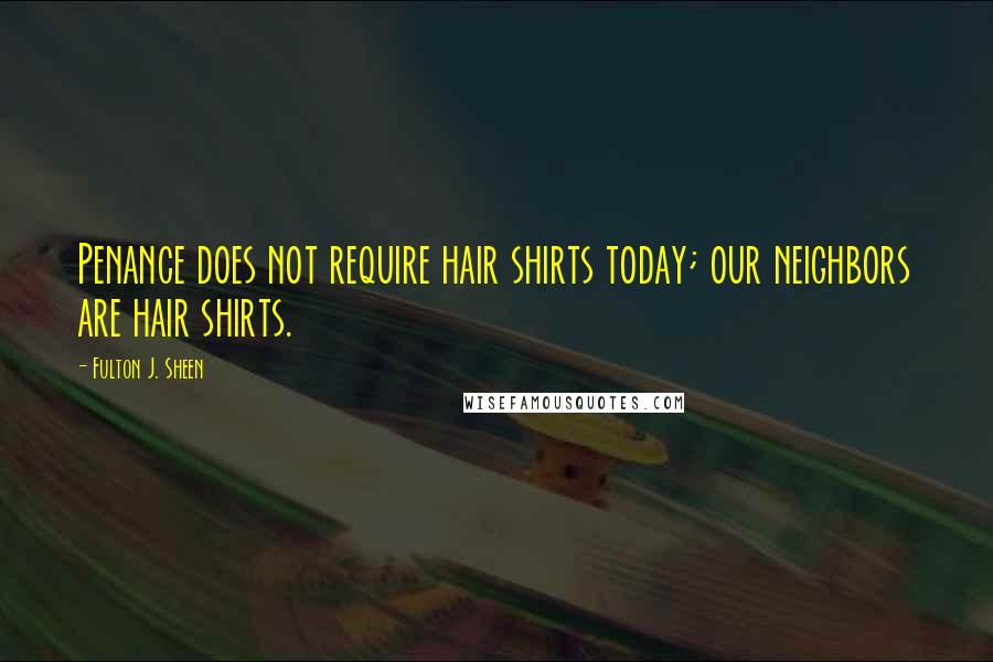 Fulton J. Sheen Quotes: Penance does not require hair shirts today; our neighbors are hair shirts.