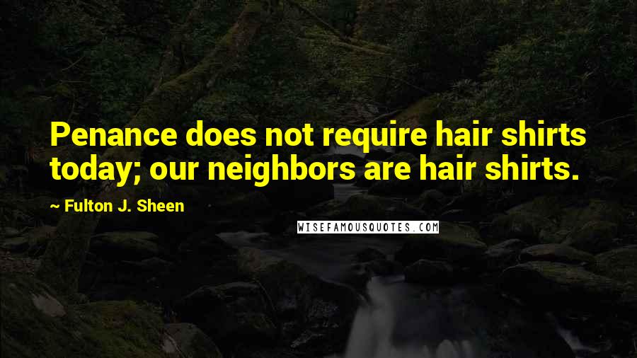 Fulton J. Sheen Quotes: Penance does not require hair shirts today; our neighbors are hair shirts.