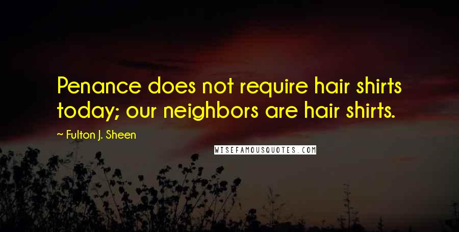 Fulton J. Sheen Quotes: Penance does not require hair shirts today; our neighbors are hair shirts.