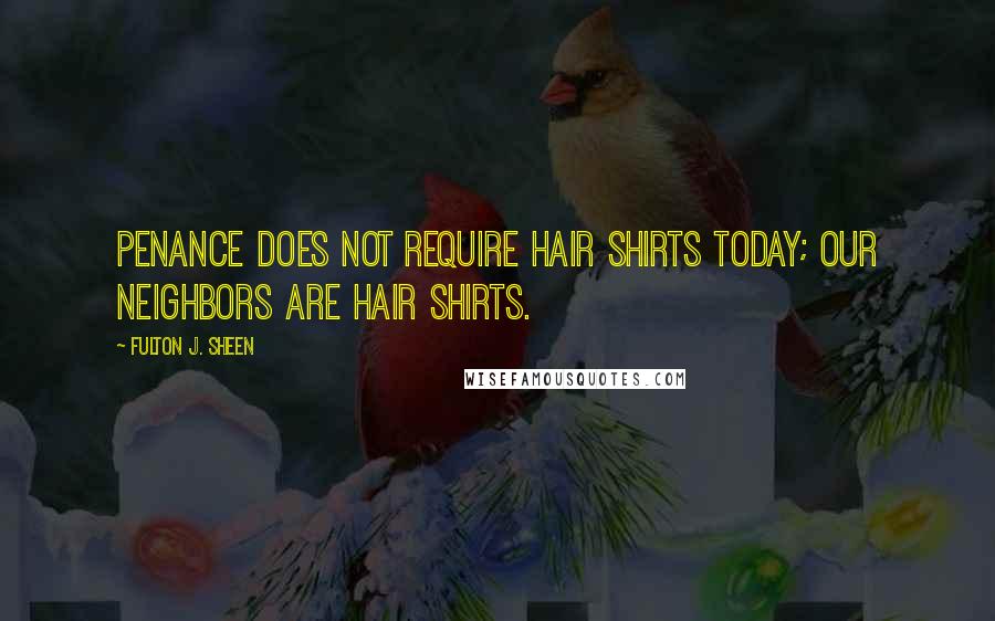 Fulton J. Sheen Quotes: Penance does not require hair shirts today; our neighbors are hair shirts.