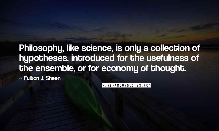 Fulton J. Sheen Quotes: Philosophy, like science, is only a collection of hypotheses, introduced for the usefulness of the ensemble, or for economy of thought.