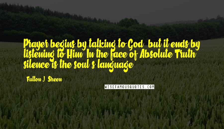 Fulton J. Sheen Quotes: Prayer begins by talking to God, but it ends by listening to Him. In the face of Absolute Truth, silence is the soul's language.