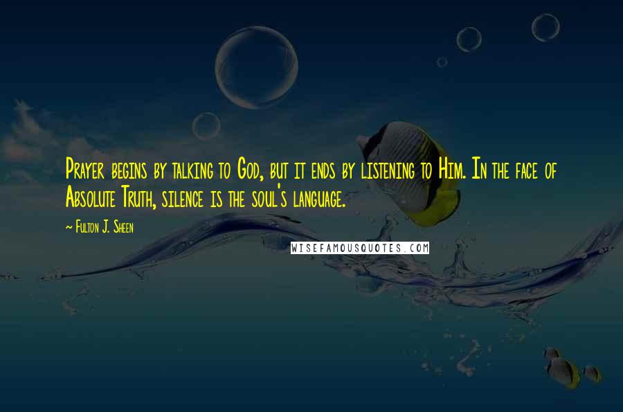 Fulton J. Sheen Quotes: Prayer begins by talking to God, but it ends by listening to Him. In the face of Absolute Truth, silence is the soul's language.