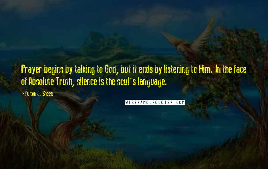 Fulton J. Sheen Quotes: Prayer begins by talking to God, but it ends by listening to Him. In the face of Absolute Truth, silence is the soul's language.