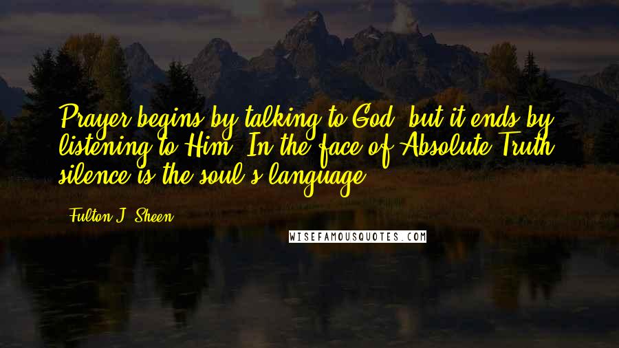 Fulton J. Sheen Quotes: Prayer begins by talking to God, but it ends by listening to Him. In the face of Absolute Truth, silence is the soul's language.