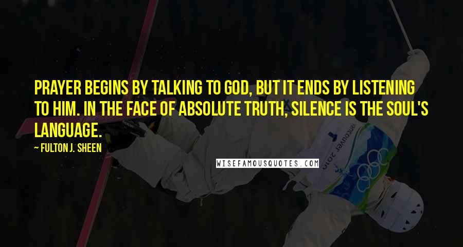 Fulton J. Sheen Quotes: Prayer begins by talking to God, but it ends by listening to Him. In the face of Absolute Truth, silence is the soul's language.