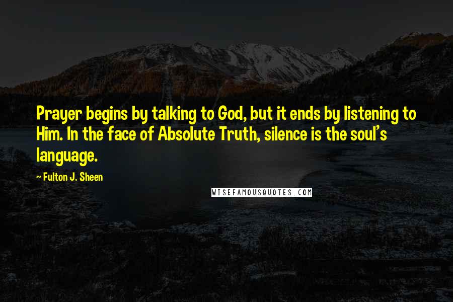 Fulton J. Sheen Quotes: Prayer begins by talking to God, but it ends by listening to Him. In the face of Absolute Truth, silence is the soul's language.