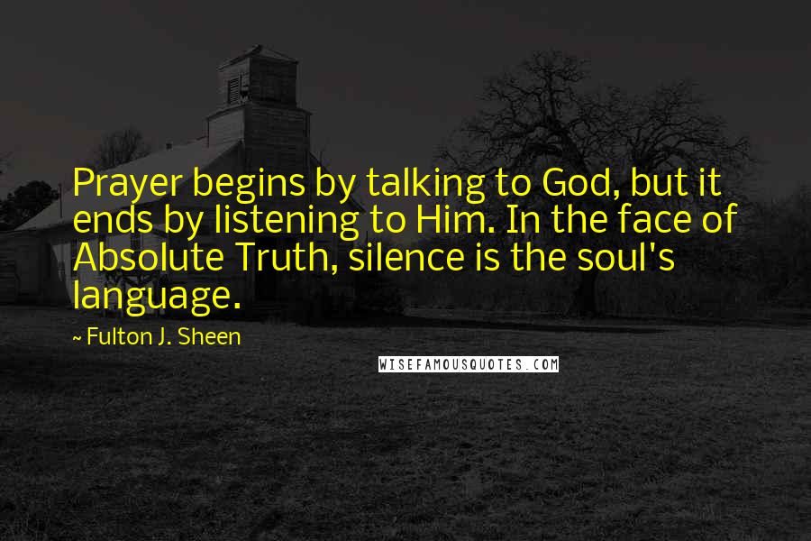 Fulton J. Sheen Quotes: Prayer begins by talking to God, but it ends by listening to Him. In the face of Absolute Truth, silence is the soul's language.