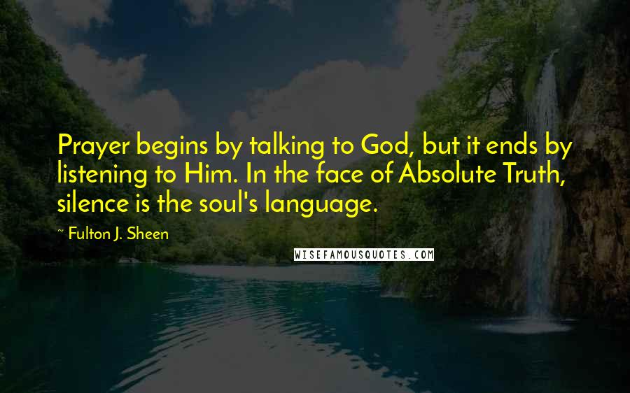 Fulton J. Sheen Quotes: Prayer begins by talking to God, but it ends by listening to Him. In the face of Absolute Truth, silence is the soul's language.