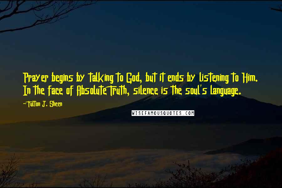 Fulton J. Sheen Quotes: Prayer begins by talking to God, but it ends by listening to Him. In the face of Absolute Truth, silence is the soul's language.