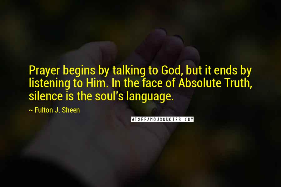 Fulton J. Sheen Quotes: Prayer begins by talking to God, but it ends by listening to Him. In the face of Absolute Truth, silence is the soul's language.