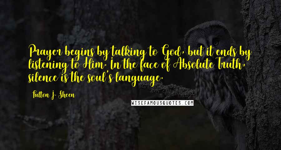 Fulton J. Sheen Quotes: Prayer begins by talking to God, but it ends by listening to Him. In the face of Absolute Truth, silence is the soul's language.