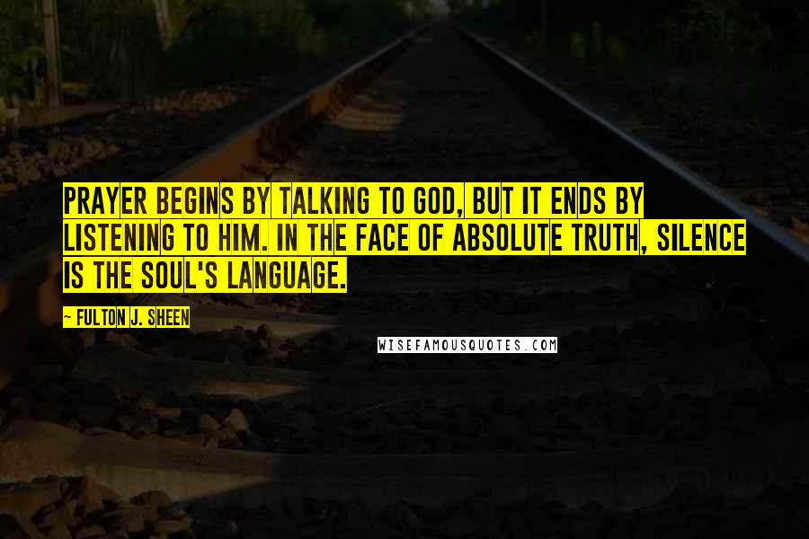 Fulton J. Sheen Quotes: Prayer begins by talking to God, but it ends by listening to Him. In the face of Absolute Truth, silence is the soul's language.