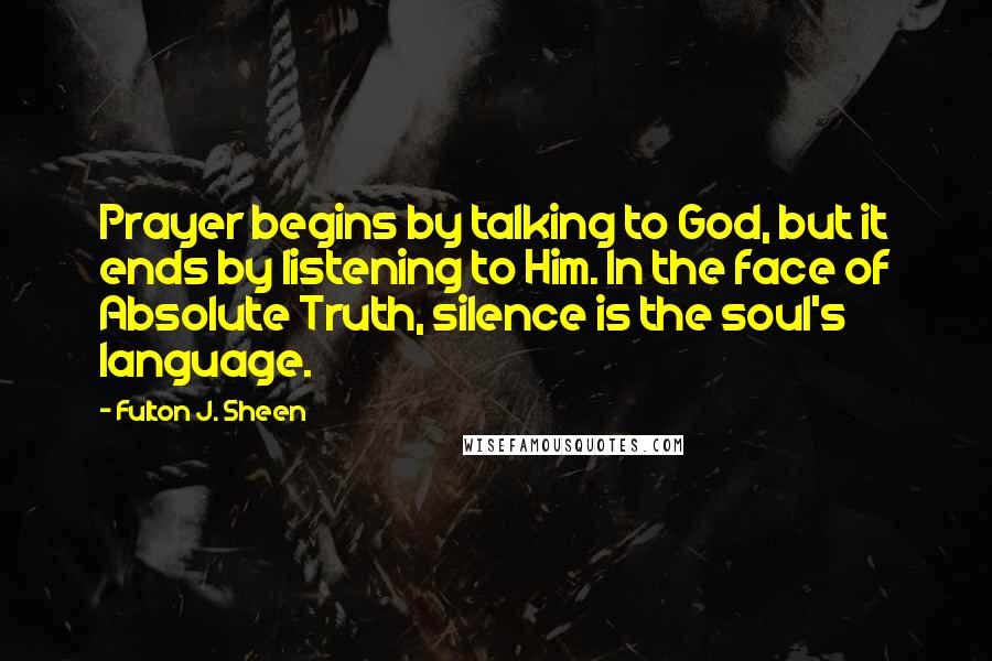 Fulton J. Sheen Quotes: Prayer begins by talking to God, but it ends by listening to Him. In the face of Absolute Truth, silence is the soul's language.