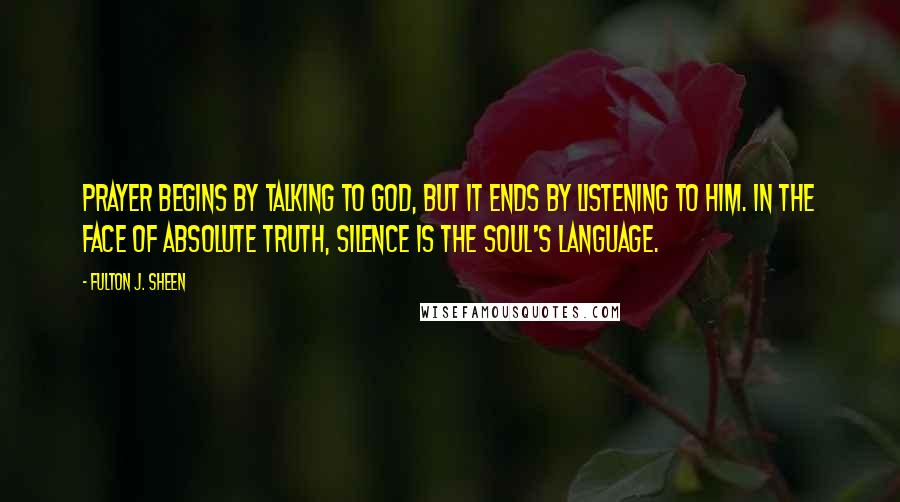 Fulton J. Sheen Quotes: Prayer begins by talking to God, but it ends by listening to Him. In the face of Absolute Truth, silence is the soul's language.