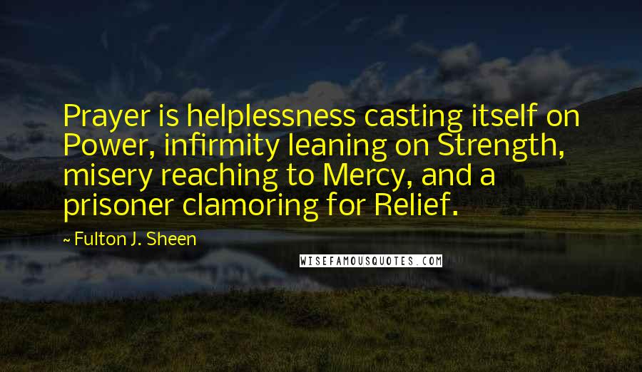 Fulton J. Sheen Quotes: Prayer is helplessness casting itself on Power, infirmity leaning on Strength, misery reaching to Mercy, and a prisoner clamoring for Relief.