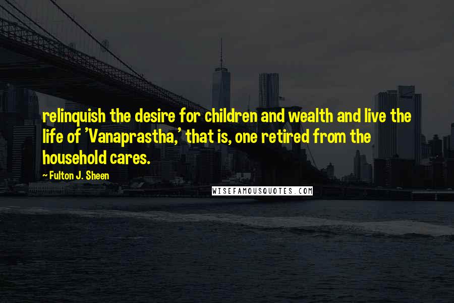 Fulton J. Sheen Quotes: relinquish the desire for children and wealth and live the life of 'Vanaprastha,' that is, one retired from the household cares.