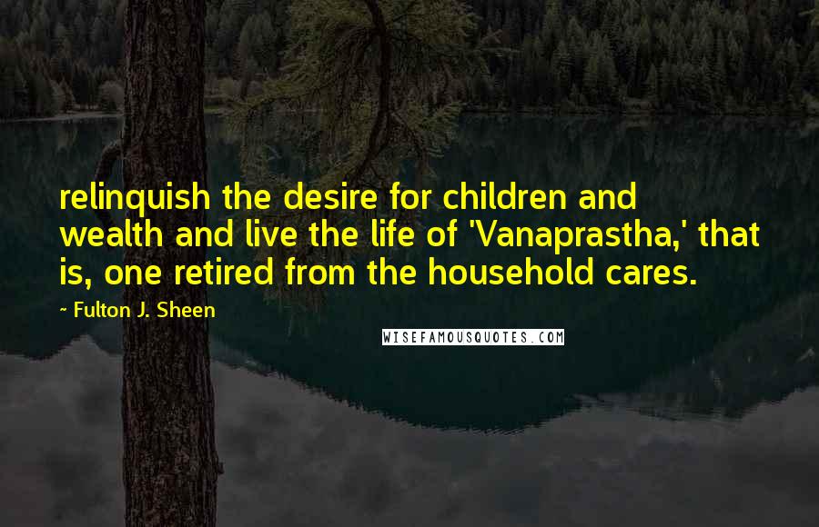 Fulton J. Sheen Quotes: relinquish the desire for children and wealth and live the life of 'Vanaprastha,' that is, one retired from the household cares.