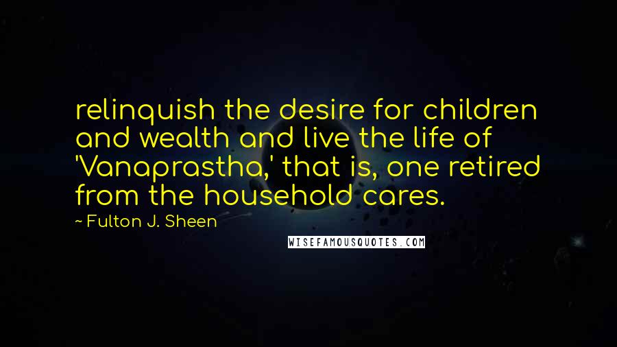 Fulton J. Sheen Quotes: relinquish the desire for children and wealth and live the life of 'Vanaprastha,' that is, one retired from the household cares.