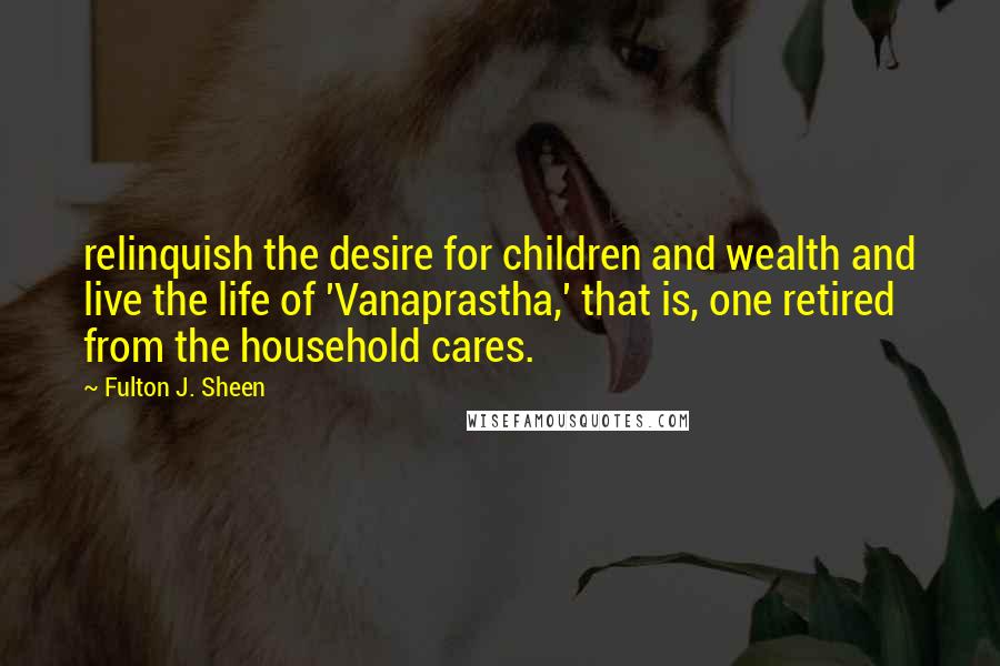 Fulton J. Sheen Quotes: relinquish the desire for children and wealth and live the life of 'Vanaprastha,' that is, one retired from the household cares.