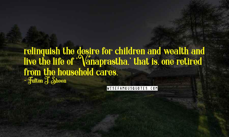 Fulton J. Sheen Quotes: relinquish the desire for children and wealth and live the life of 'Vanaprastha,' that is, one retired from the household cares.