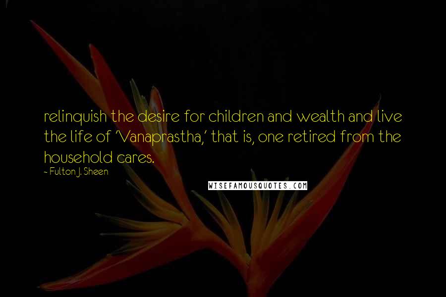 Fulton J. Sheen Quotes: relinquish the desire for children and wealth and live the life of 'Vanaprastha,' that is, one retired from the household cares.