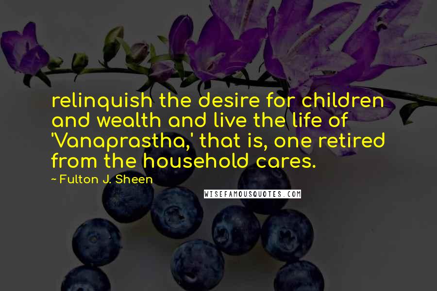 Fulton J. Sheen Quotes: relinquish the desire for children and wealth and live the life of 'Vanaprastha,' that is, one retired from the household cares.