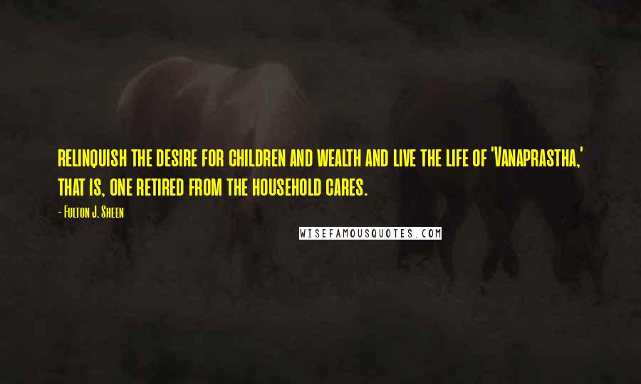 Fulton J. Sheen Quotes: relinquish the desire for children and wealth and live the life of 'Vanaprastha,' that is, one retired from the household cares.